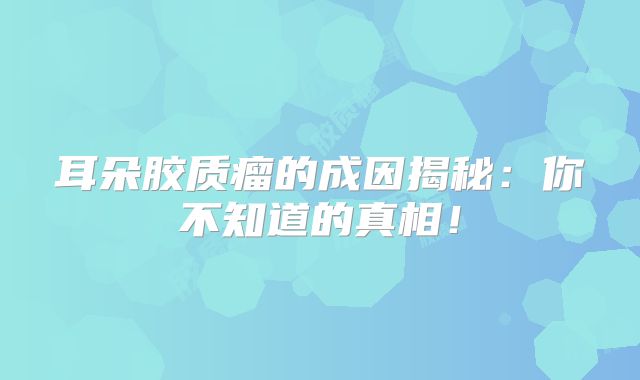 耳朵胶质瘤的成因揭秘：你不知道的真相！