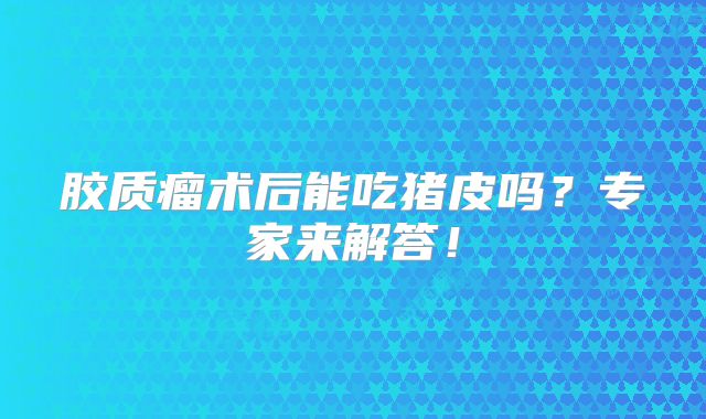 胶质瘤术后能吃猪皮吗？专家来解答！