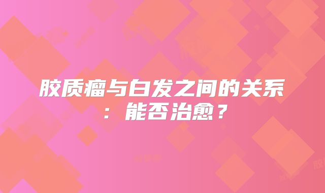 胶质瘤与白发之间的关系：能否治愈？