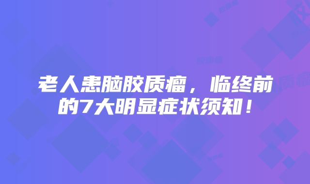 老人患脑胶质瘤，临终前的7大明显症状须知！