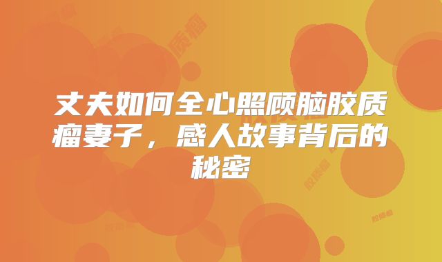 丈夫如何全心照顾脑胶质瘤妻子，感人故事背后的秘密