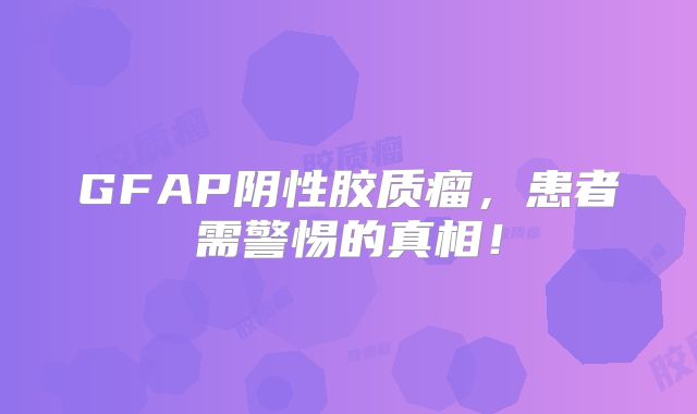 GFAP阴性胶质瘤，患者需警惕的真相！