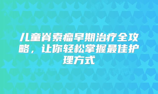 儿童脊索瘤早期治疗全攻略，让你轻松掌握最佳护理方式
