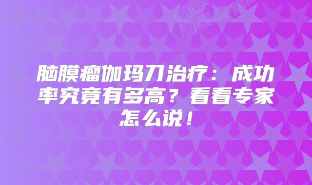 脑膜瘤伽玛刀治疗：成功率究竟有多高？看看专家怎么说！