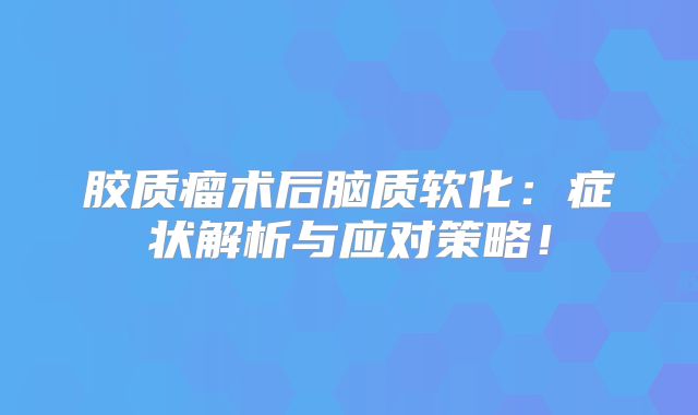 胶质瘤术后脑质软化：症状解析与应对策略！
