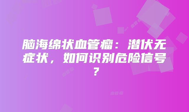 脑海绵状血管瘤：潜伏无症状，如何识别危险信号？