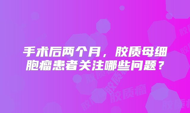 手术后两个月，胶质母细胞瘤患者关注哪些问题？