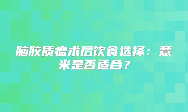 脑胶质瘤术后饮食选择：薏米是否适合？