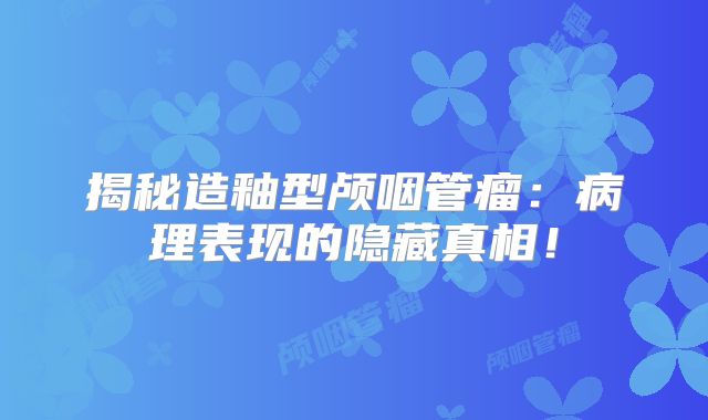 揭秘造釉型颅咽管瘤：病理表现的隐藏真相！