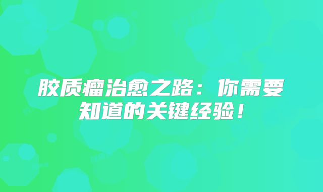 胶质瘤治愈之路：你需要知道的关键经验！