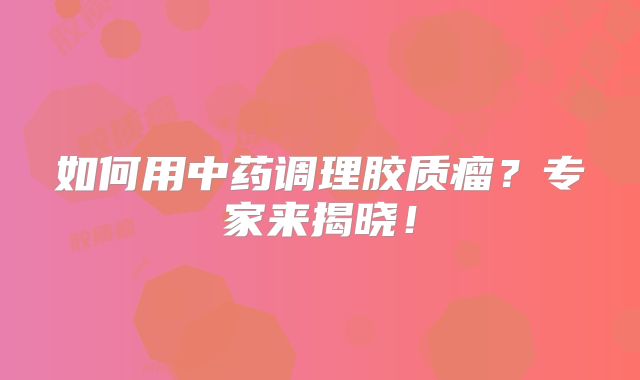 如何用中药调理胶质瘤？专家来揭晓！
