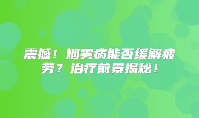 震撼！烟雾病能否缓解疲劳？治疗前景揭秘！