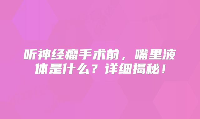 听神经瘤手术前，嘴里液体是什么？详细揭秘！