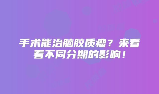 手术能治脑胶质瘤？来看看不同分期的影响！