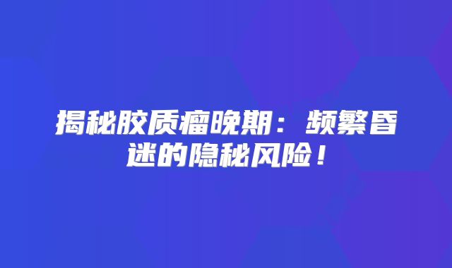 揭秘胶质瘤晚期：频繁昏迷的隐秘风险！