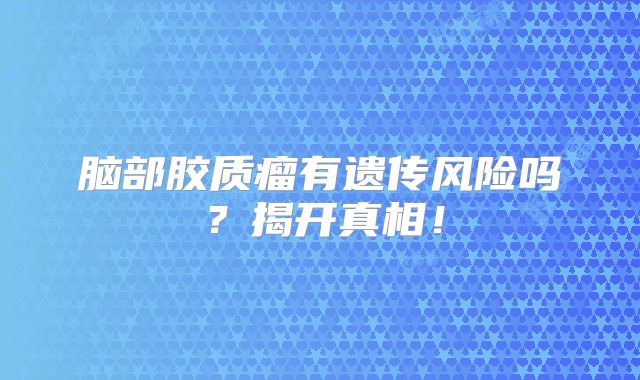 脑部胶质瘤有遗传风险吗？揭开真相！