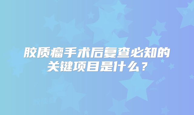 胶质瘤手术后复查必知的关键项目是什么？