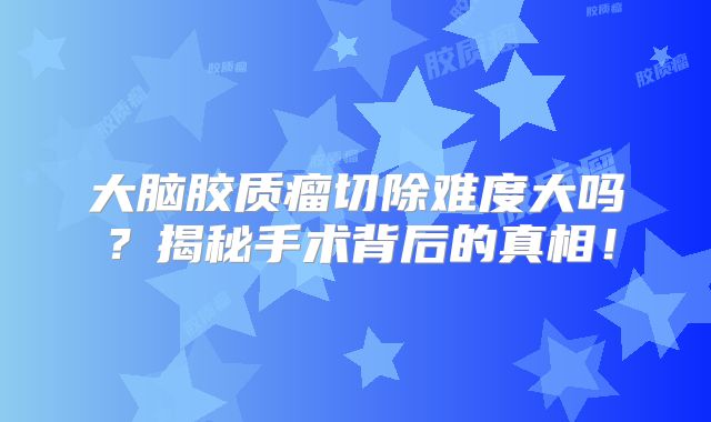 大脑胶质瘤切除难度大吗？揭秘手术背后的真相！