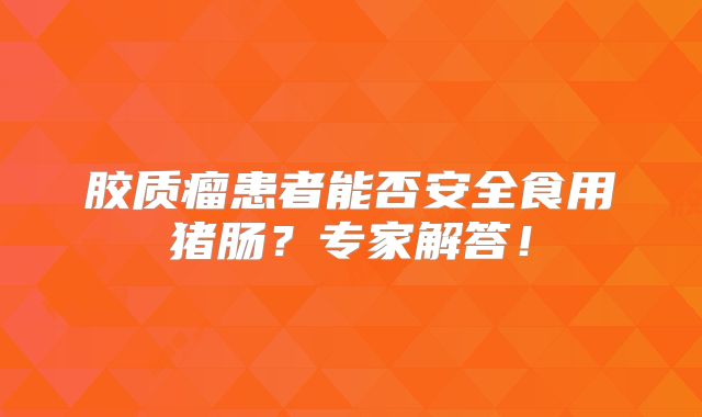 胶质瘤患者能否安全食用猪肠？专家解答！