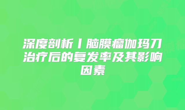 深度剖析丨脑膜瘤伽玛刀治疗后的复发率及其影响因素