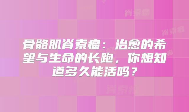 骨骼肌脊索瘤：治愈的希望与生命的长跑，你想知道多久能活吗？