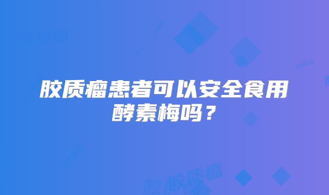 胶质瘤患者可以安全食用酵素梅吗？