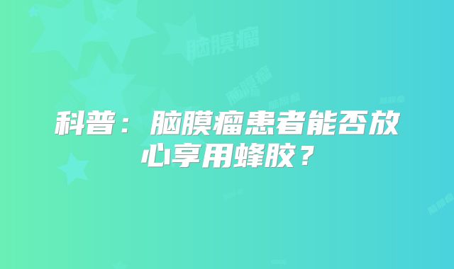 科普：脑膜瘤患者能否放心享用蜂胶？