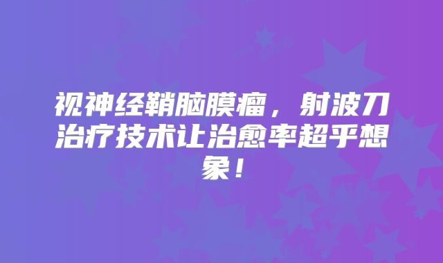 视神经鞘脑膜瘤，射波刀治疗技术让治愈率超乎想象！