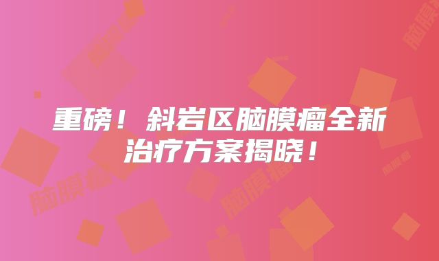 重磅！斜岩区脑膜瘤全新治疗方案揭晓！