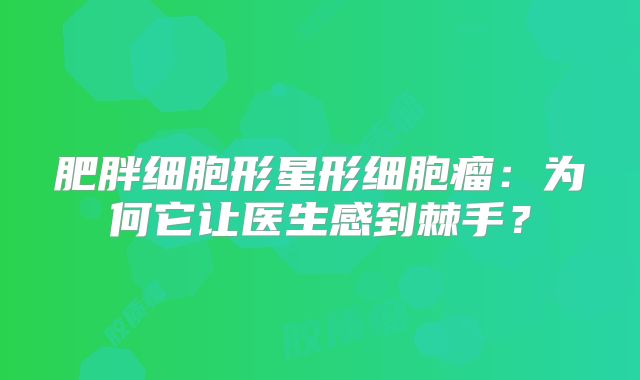 肥胖细胞形星形细胞瘤：为何它让医生感到棘手？