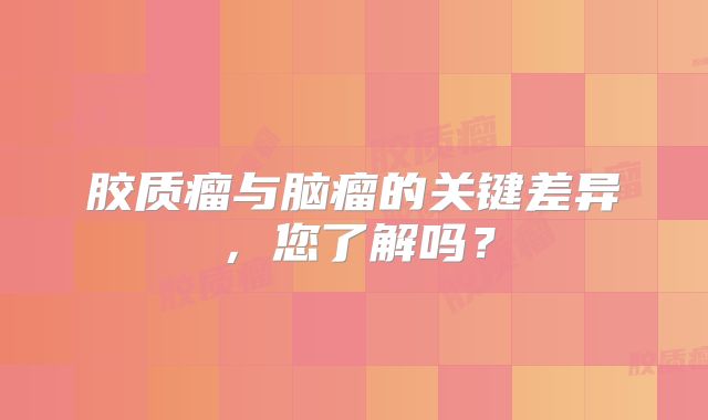 胶质瘤与脑瘤的关键差异，您了解吗？