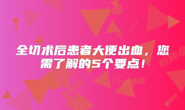 全切术后患者大便出血，您需了解的5个要点！