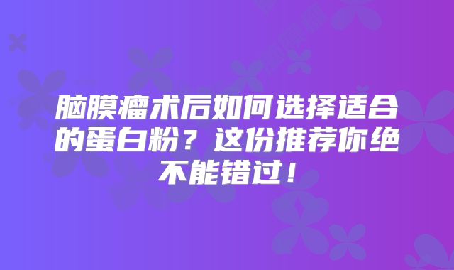 脑膜瘤术后如何选择适合的蛋白粉？这份推荐你绝不能错过！