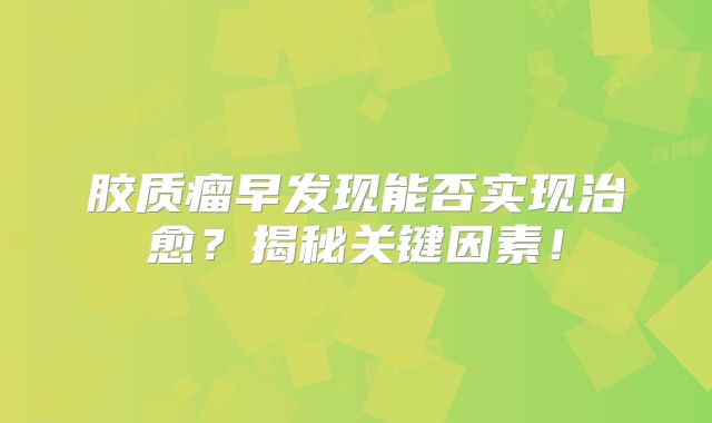 胶质瘤早发现能否实现治愈？揭秘关键因素！
