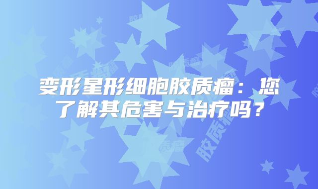 变形星形细胞胶质瘤：您了解其危害与治疗吗？