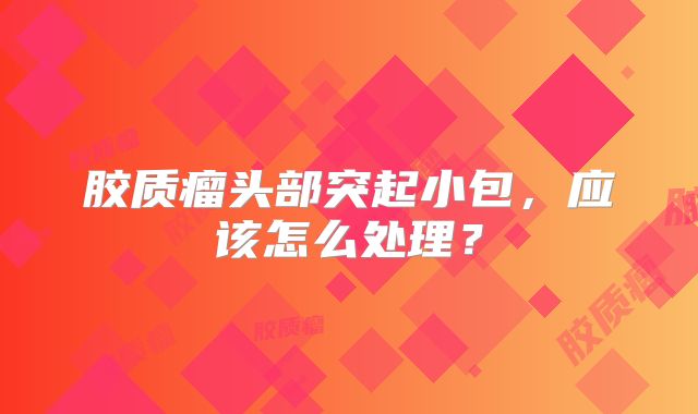 胶质瘤头部突起小包，应该怎么处理？