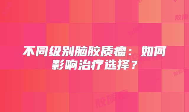 不同级别脑胶质瘤：如何影响治疗选择？