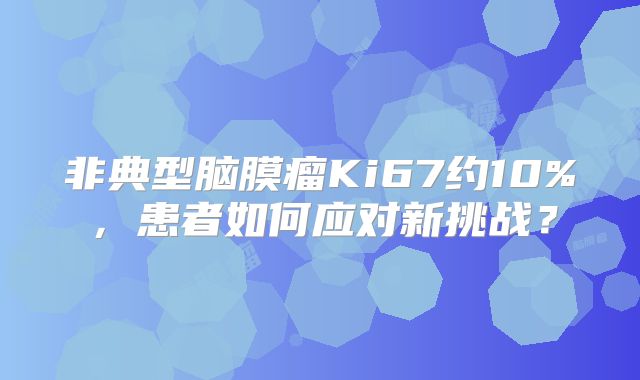 非典型脑膜瘤Ki67约10%，患者如何应对新挑战？