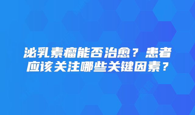 泌乳素瘤能否治愈？患者应该关注哪些关键因素？