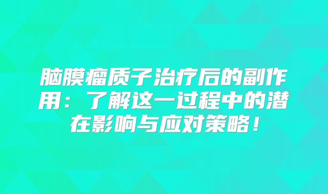 脑膜瘤质子治疗后的副作用：了解这一过程中的潜在影响与应对策略！