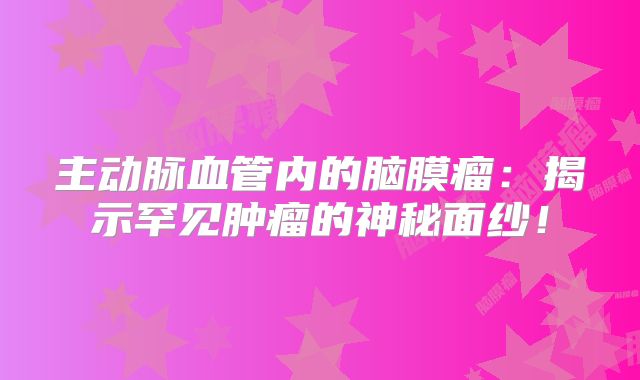 主动脉血管内的脑膜瘤：揭示罕见肿瘤的神秘面纱！