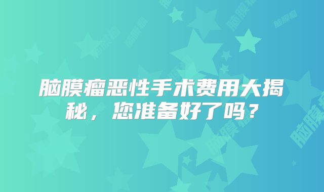 脑膜瘤恶性手术费用大揭秘，您准备好了吗？
