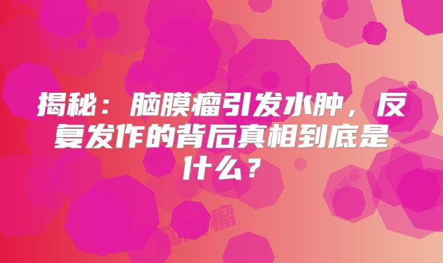 揭秘：脑膜瘤引发水肿，反复发作的背后真相到底是什么？