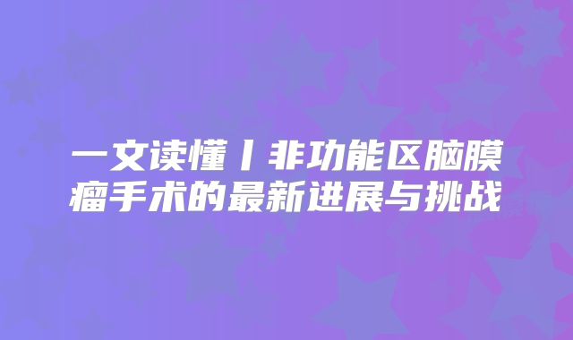 一文读懂丨非功能区脑膜瘤手术的最新进展与挑战