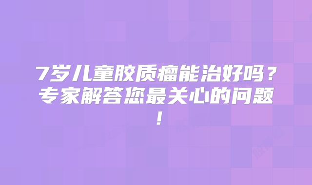 7岁儿童胶质瘤能治好吗？专家解答您最关心的问题！