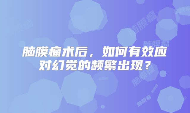 脑膜瘤术后，如何有效应对幻觉的频繁出现？