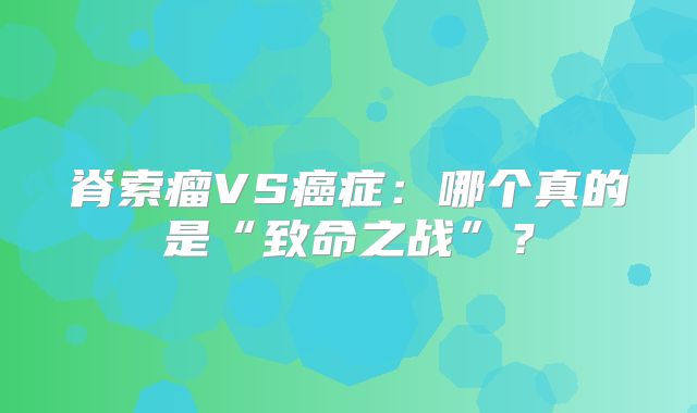 脊索瘤VS癌症：哪个真的是“致命之战”？