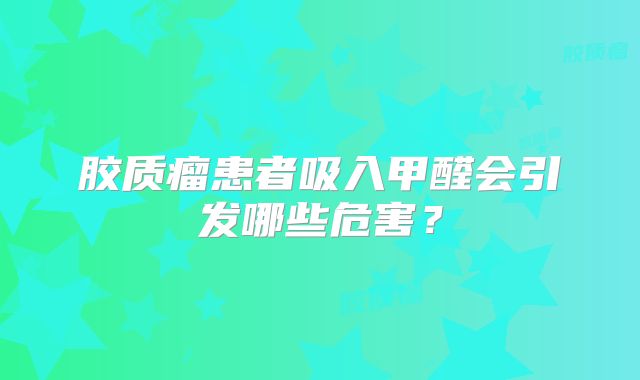 胶质瘤患者吸入甲醛会引发哪些危害？