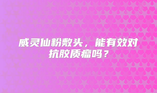威灵仙粉敷头，能有效对抗胶质瘤吗？