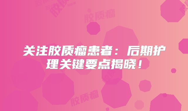 关注胶质瘤患者：后期护理关键要点揭晓！